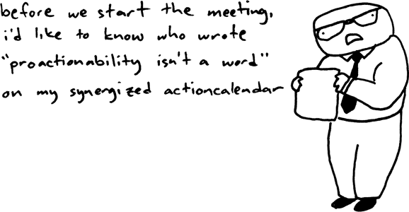 "Before we start the meeting, I'd like to know who wrote 'Proactionability isn't a word' on my synergized actioncalendar"
